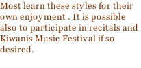 Most learn these styles for their own enjoyment . It is possible also to participate in recitals and Kiwanis Music Festival if so desired.