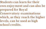 Students can learn for their own enjoyment and can also be prepared for Royal Conservatory examinations which, as they reach the higher levels, can be used as high school credits.