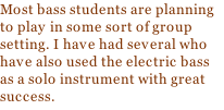 Most bass students are planning to play in some sort of group setting. I have had several who have also used the electric bass as a solo instrument with great success.